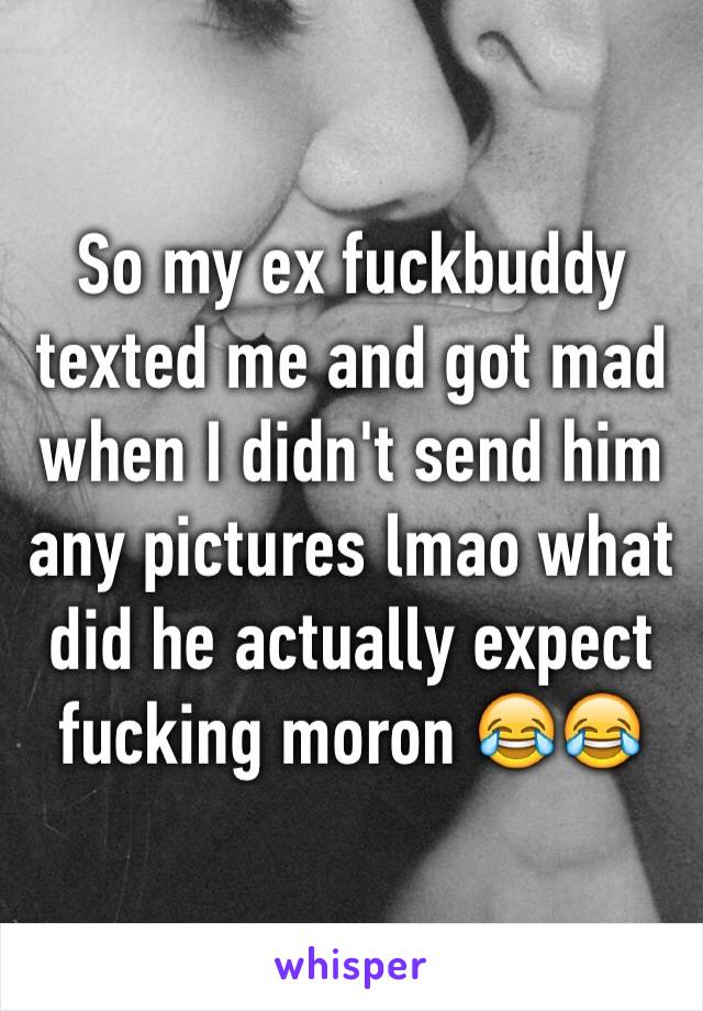 So my ex fuckbuddy texted me and got mad when I didn't send him any pictures lmao what did he actually expect fucking moron 😂😂