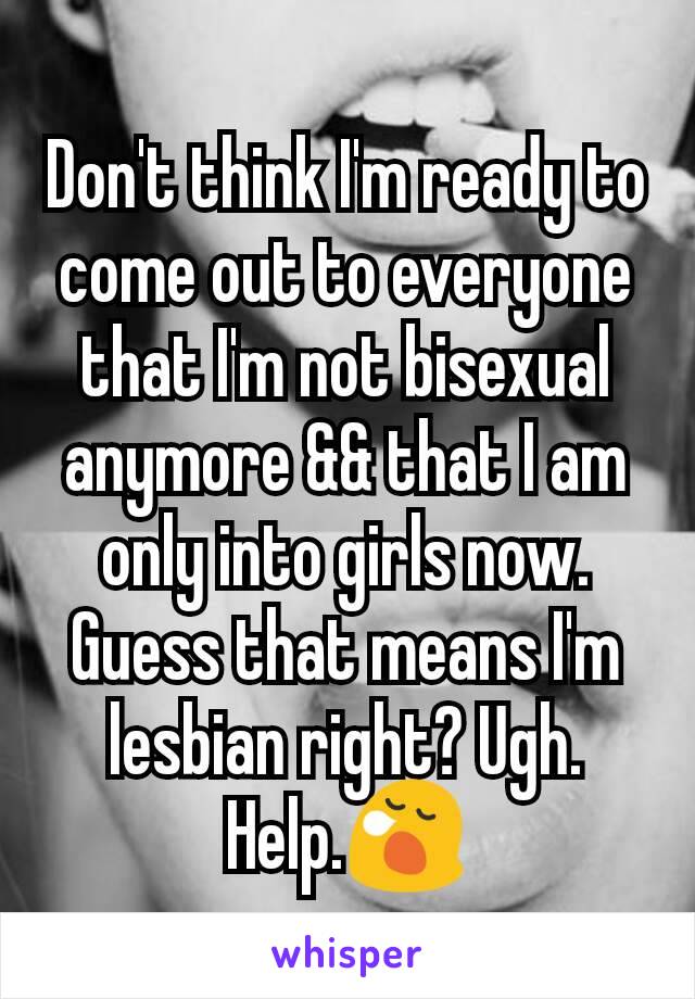 Don't think I'm ready to come out to everyone that I'm not bisexual anymore && that I am only into girls now. Guess that means I'm lesbian right? Ugh. Help.😪