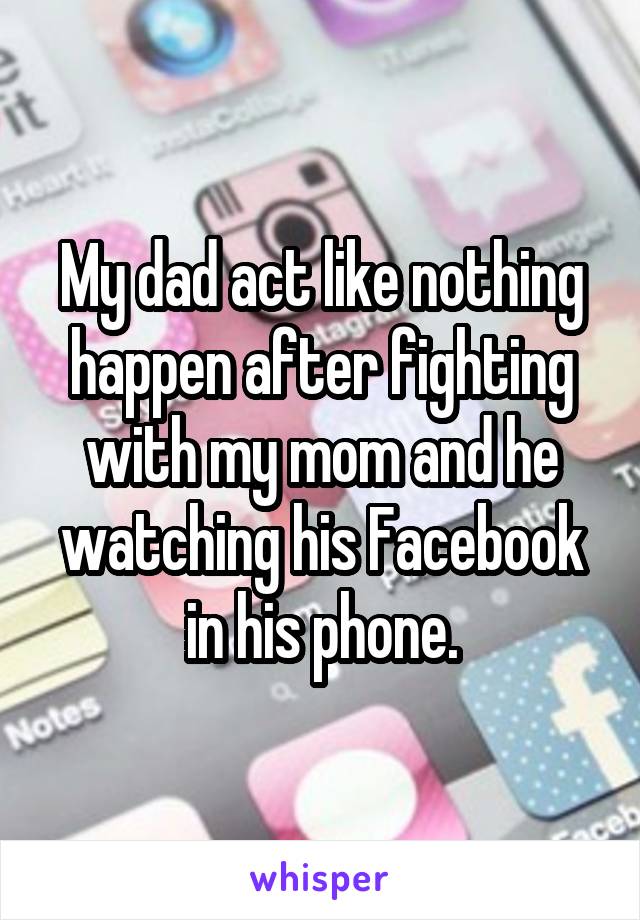 My dad act like nothing happen after fighting with my mom and he watching his Facebook in his phone.