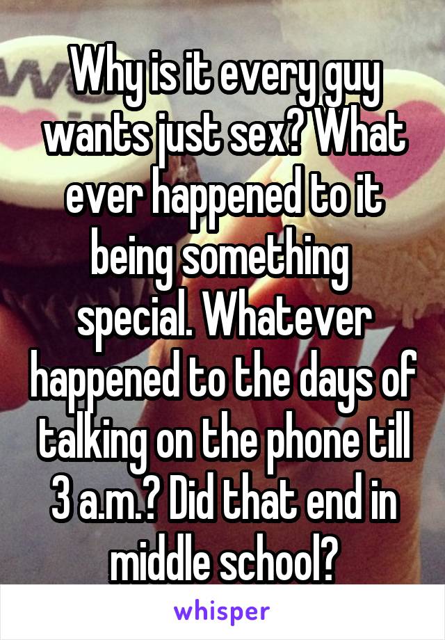 Why is it every guy wants just sex? What ever happened to it being something  special. Whatever happened to the days of talking on the phone till 3 a.m.? Did that end in middle school?