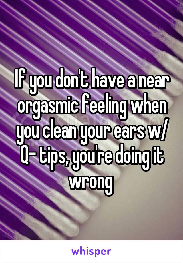 If you don't have a near orgasmic feeling when you clean your ears w/ Q- tips, you're doing it wrong 