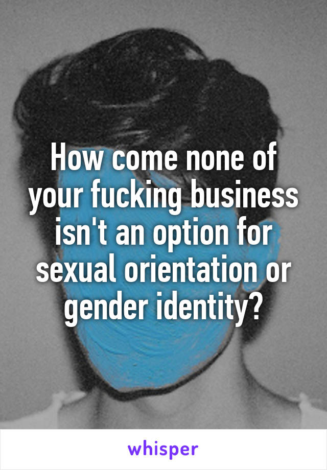 How come none of your fucking business isn't an option for sexual orientation or gender identity?