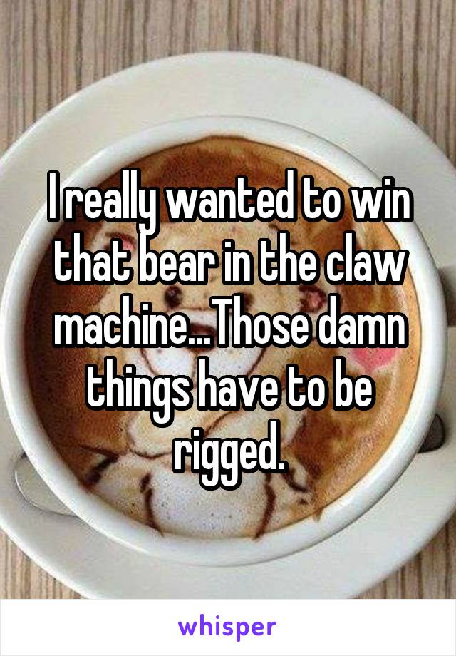 I really wanted to win that bear in the claw machine...Those damn things have to be rigged.
