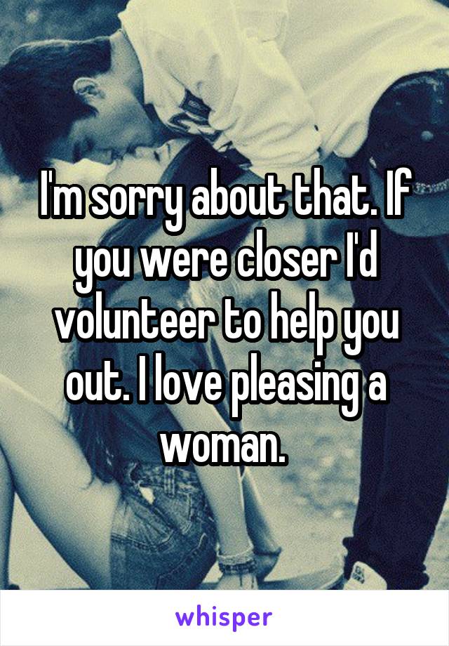 I'm sorry about that. If you were closer I'd volunteer to help you out. I love pleasing a woman. 