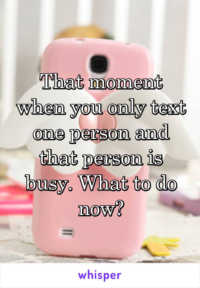 That moment when you only text one person and that person is busy. What to do now?
