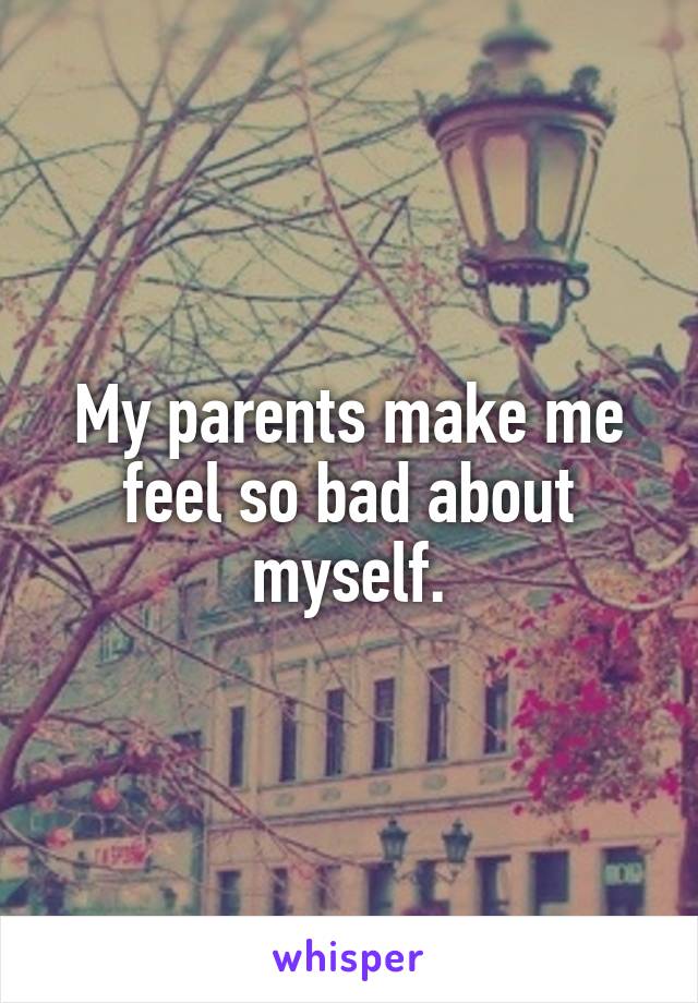 My parents make me feel so bad about myself.