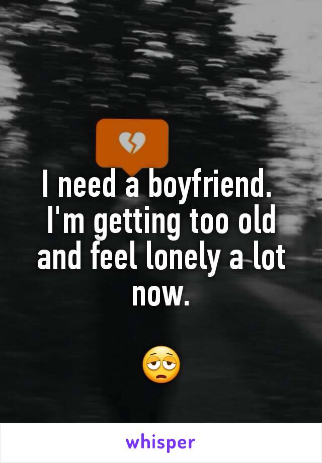 I need a boyfriend. 
I'm getting too old and feel lonely a lot now.

😩