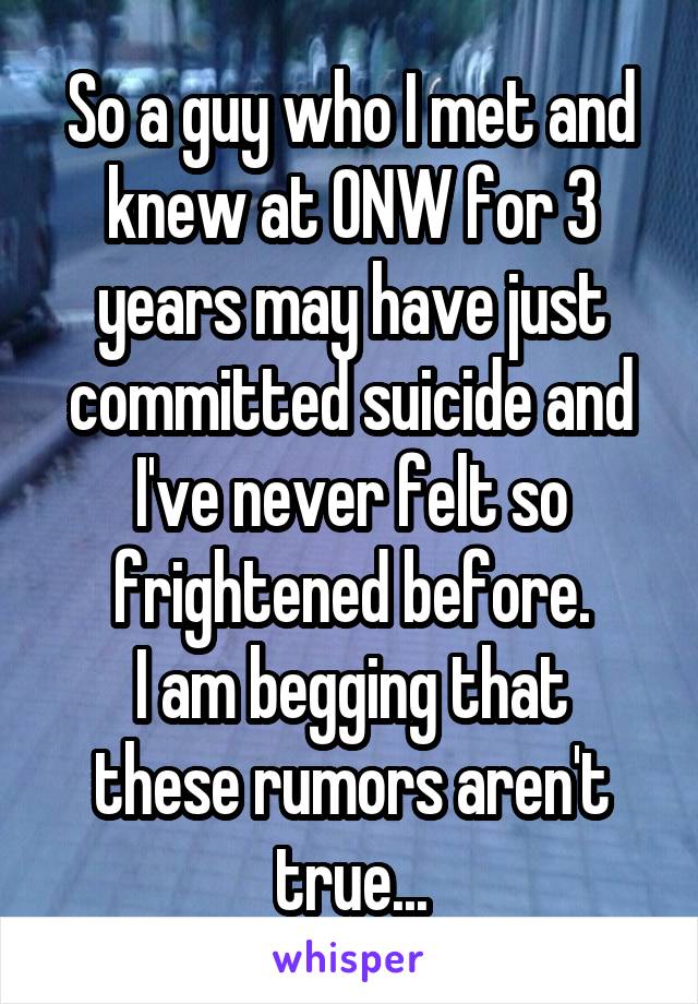 So a guy who I met and knew at ONW for 3 years may have just committed suicide and I've never felt so frightened before.
I am begging that these rumors aren't true...