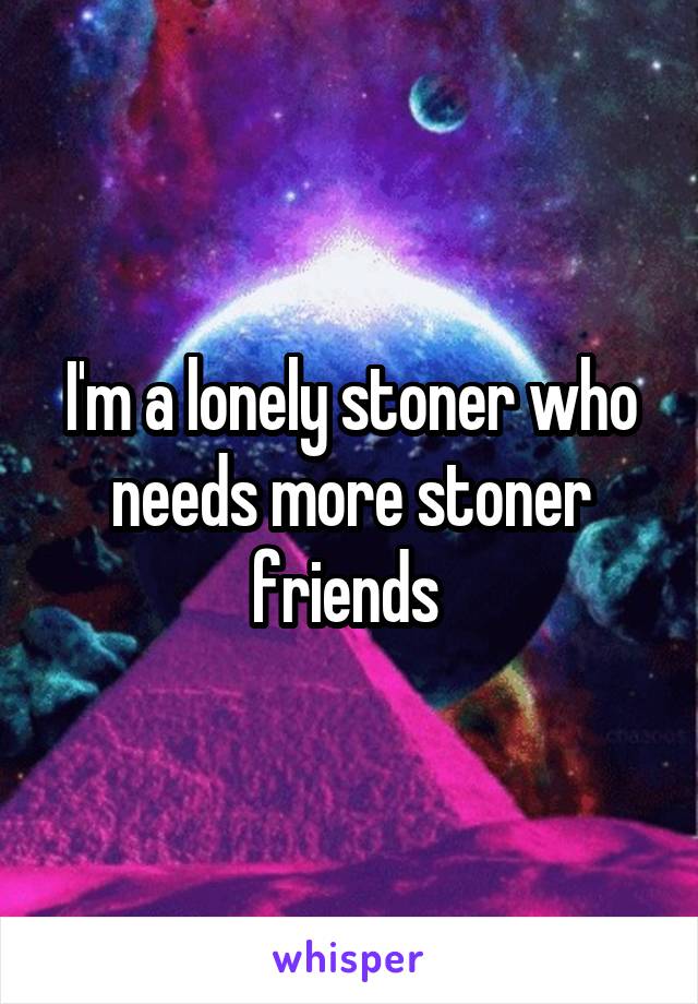 I'm a lonely stoner who needs more stoner friends 