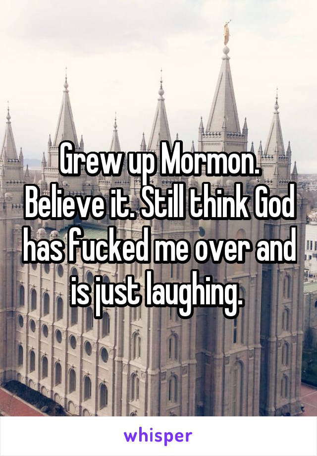 Grew up Mormon. Believe it. Still think God has fucked me over and is just laughing. 