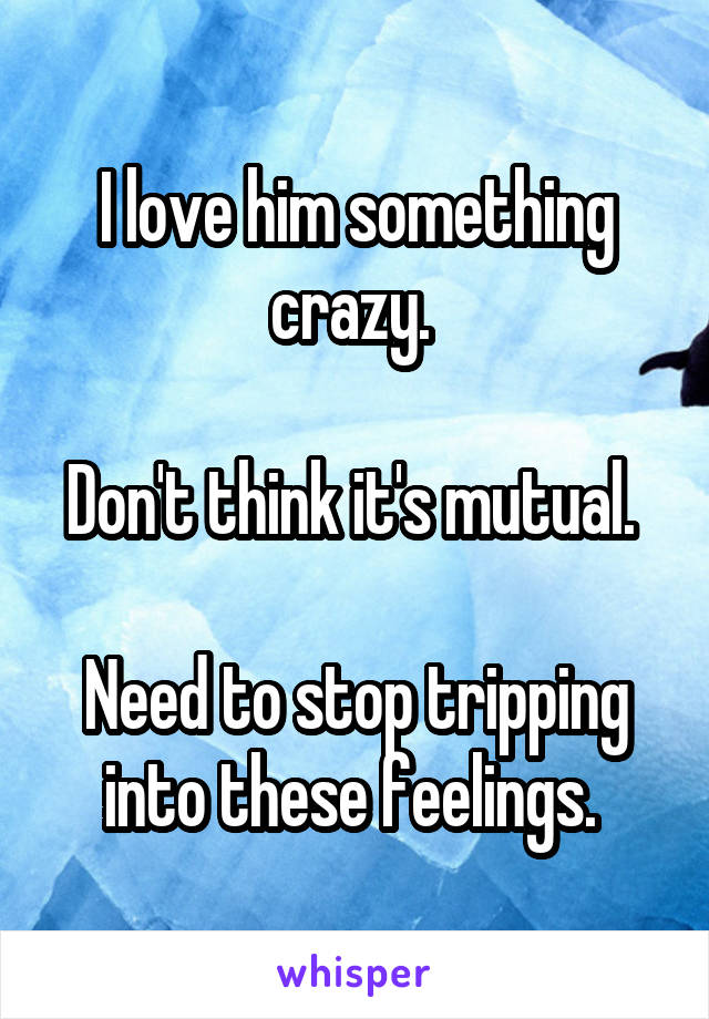 I love him something crazy. 

Don't think it's mutual. 

Need to stop tripping into these feelings. 
