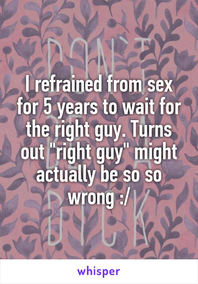 I refrained from sex for 5 years to wait for the right guy. Turns out "right guy" might actually be so so wrong :/