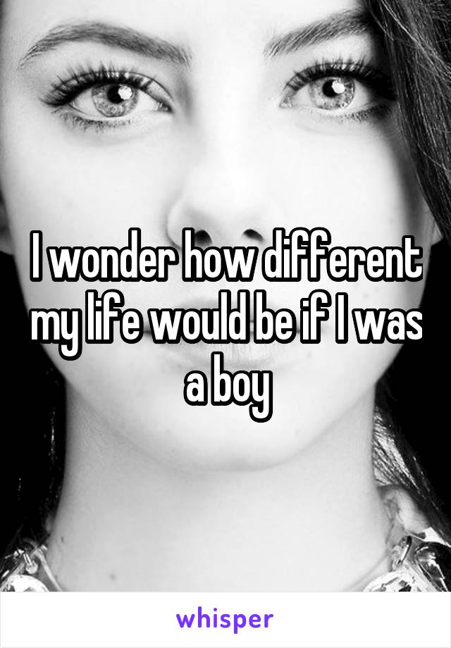 I wonder how different my life would be if I was a boy