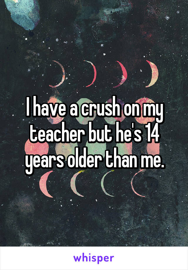 I have a crush on my teacher but he's 14 years older than me.