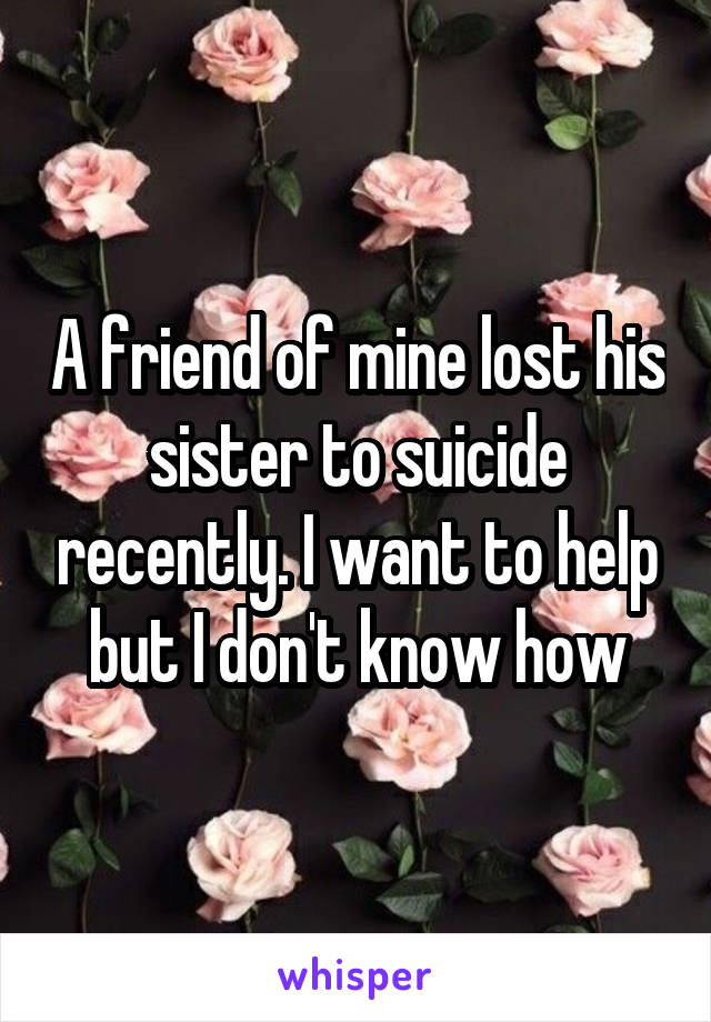 A friend of mine lost his sister to suicide recently. I want to help but I don't know how