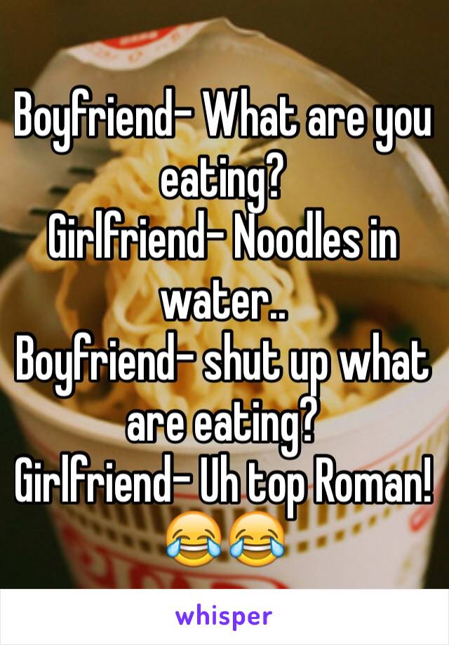 Boyfriend- What are you eating? 
Girlfriend- Noodles in water.. 
Boyfriend- shut up what are eating?
Girlfriend- Uh top Roman! 😂😂