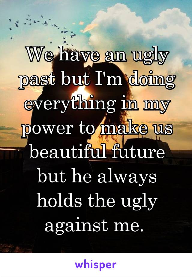 We have an ugly past but I'm doing everything in my power to make us beautiful future but he always holds the ugly against me. 