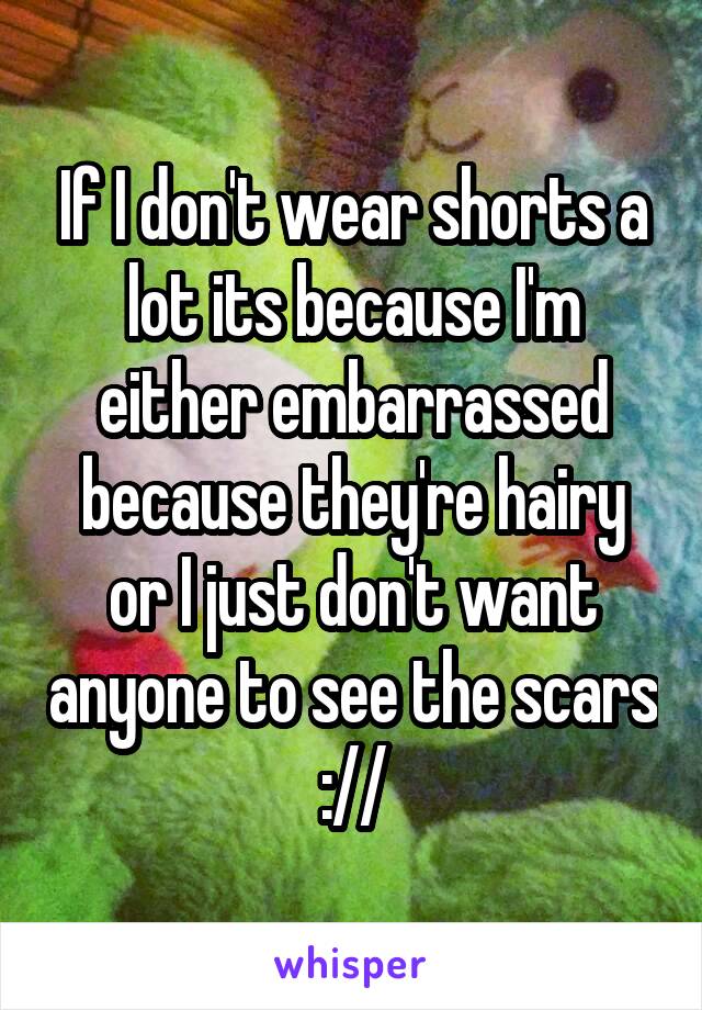 If I don't wear shorts a lot its because I'm either embarrassed because they're hairy or I just don't want anyone to see the scars ://