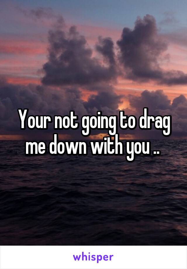 Your not going to drag me down with you .. 
