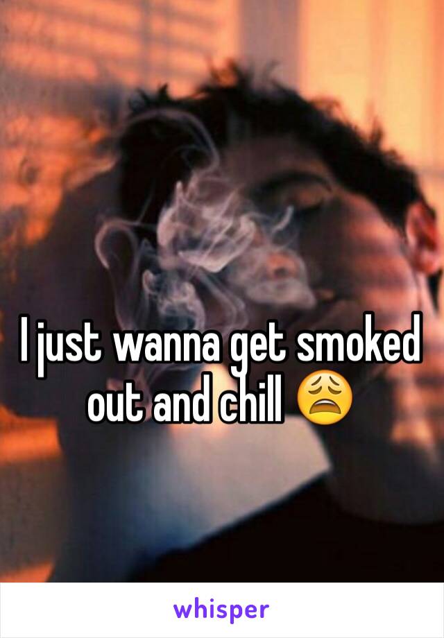 I just wanna get smoked out and chill 😩