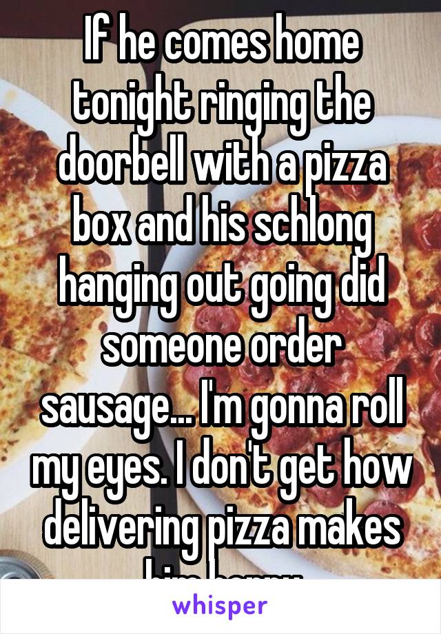 If he comes home tonight ringing the doorbell with a pizza box and his schlong hanging out going did someone order sausage... I'm gonna roll my eyes. I don't get how delivering pizza makes him horny