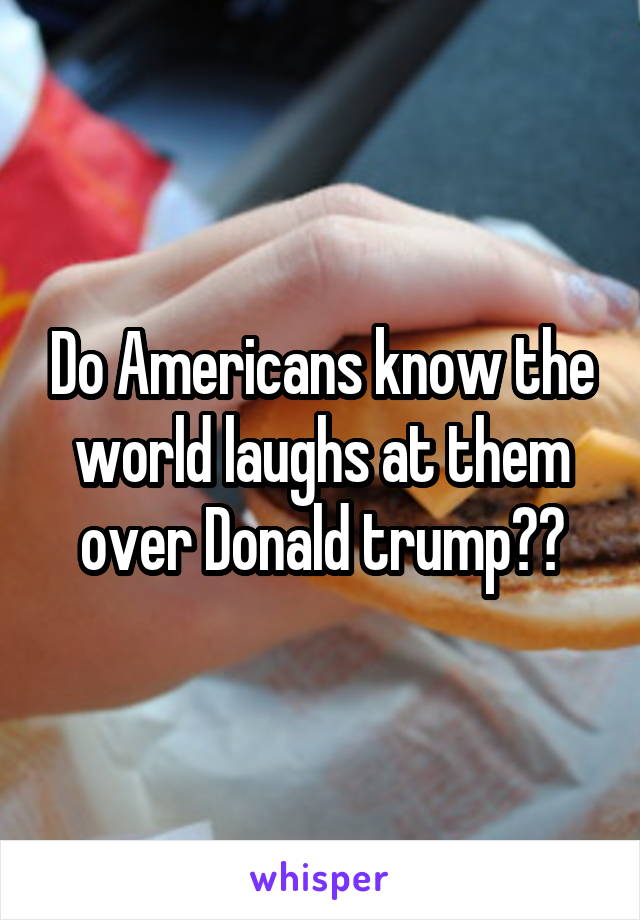 Do Americans know the world laughs at them over Donald trump??