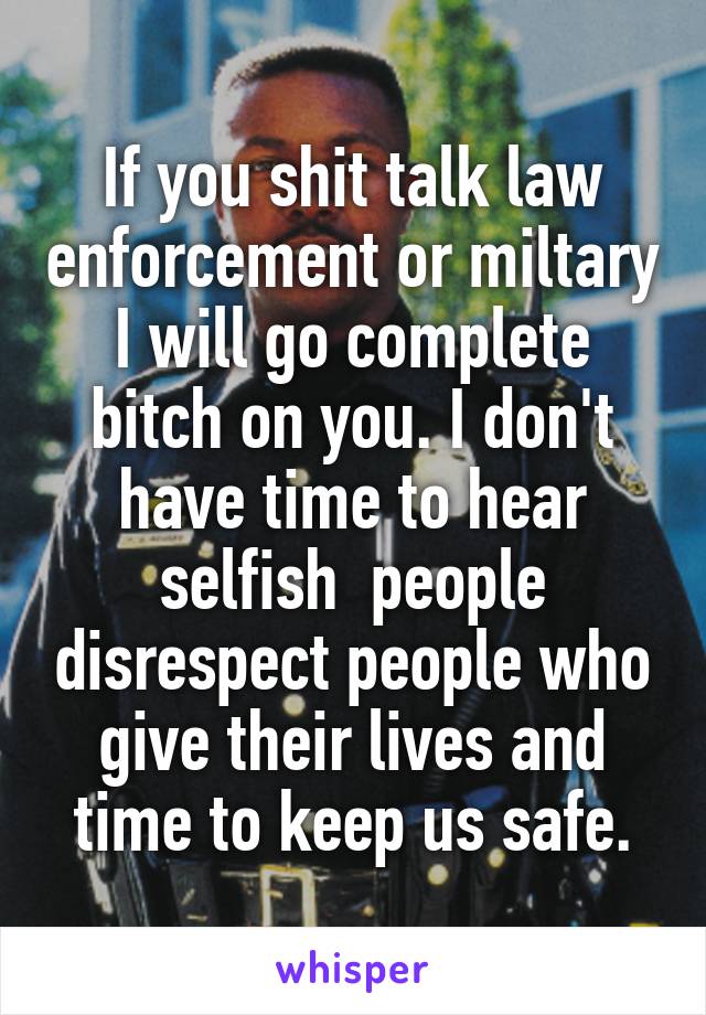 If you shit talk law enforcement or miltary I will go complete bitch on you. I don't have time to hear selfish  people disrespect people who give their lives and time to keep us safe.