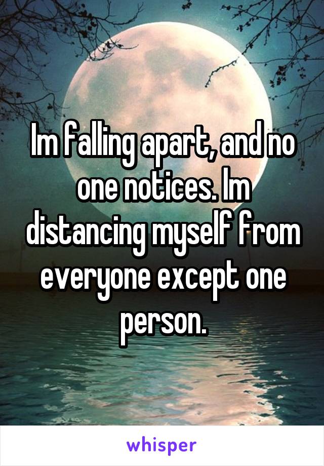 Im falling apart, and no one notices. Im distancing myself from everyone except one person.