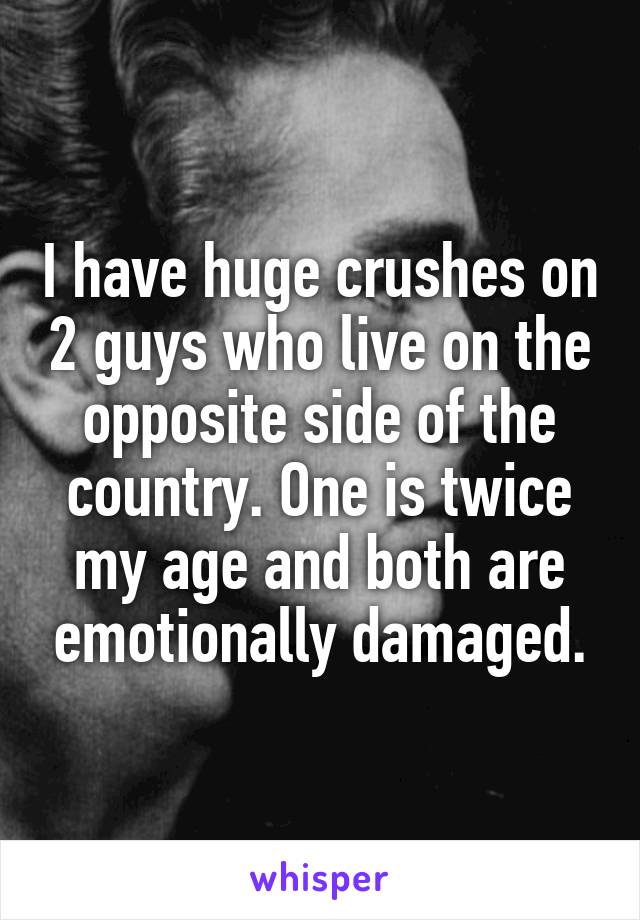 I have huge crushes on 2 guys who live on the opposite side of the country. One is twice my age and both are emotionally damaged.