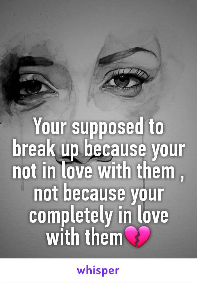 Your supposed to break up because your not in love with them , not because your completely in love with them💔