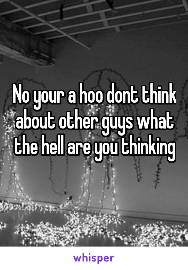 No your a hoo dont think about other guys what the hell are you thinking 