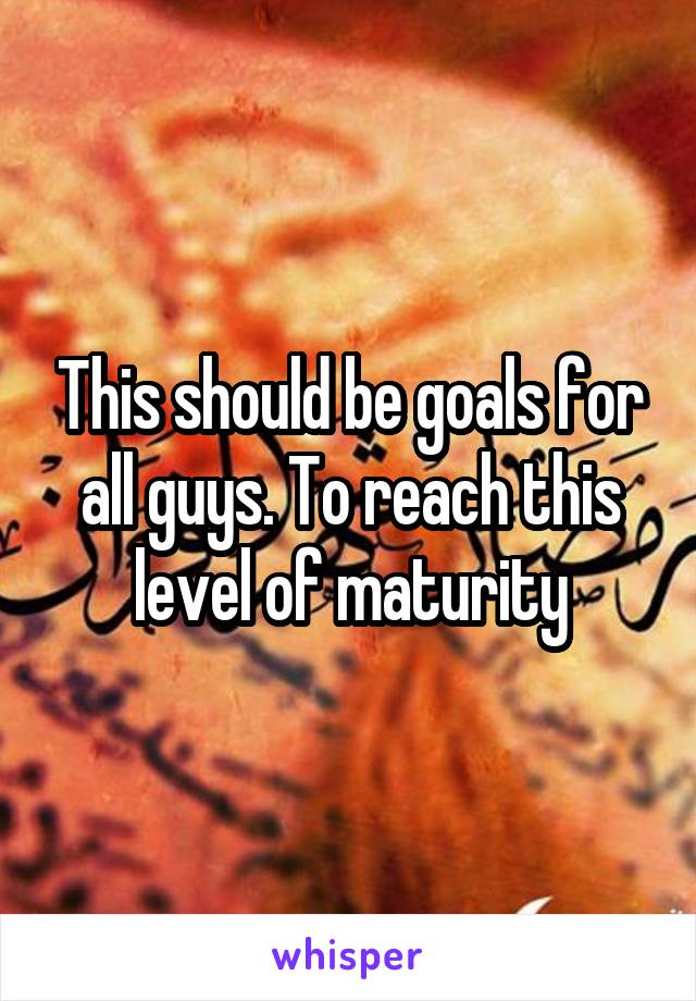 This should be goals for all guys. To reach this level of maturity