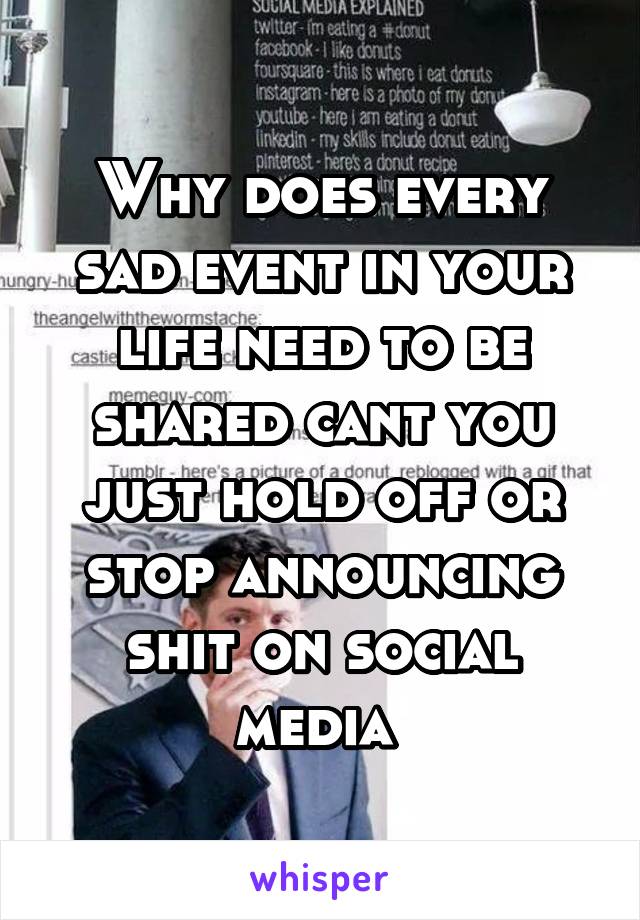 Why does every sad event in your life need to be shared cant you just hold off or stop announcing shit on social media 