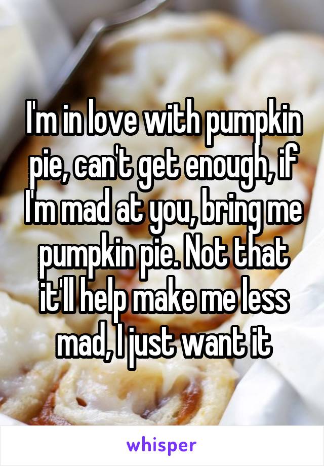 I'm in love with pumpkin pie, can't get enough, if I'm mad at you, bring me pumpkin pie. Not that it'll help make me less mad, I just want it