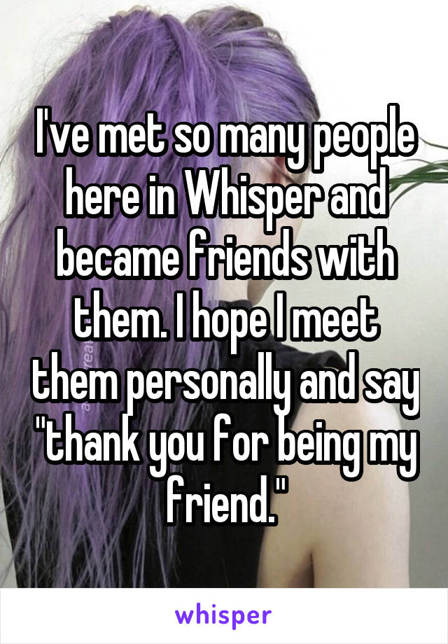 I've met so many people here in Whisper and became friends with them. I hope I meet them personally and say "thank you for being my friend."