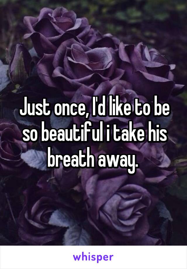 Just once, I'd like to be so beautiful i take his breath away. 