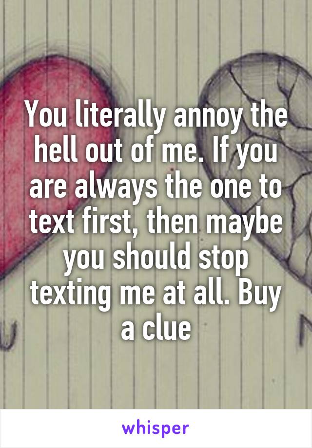 You literally annoy the hell out of me. If you are always the one to text first, then maybe you should stop texting me at all. Buy a clue