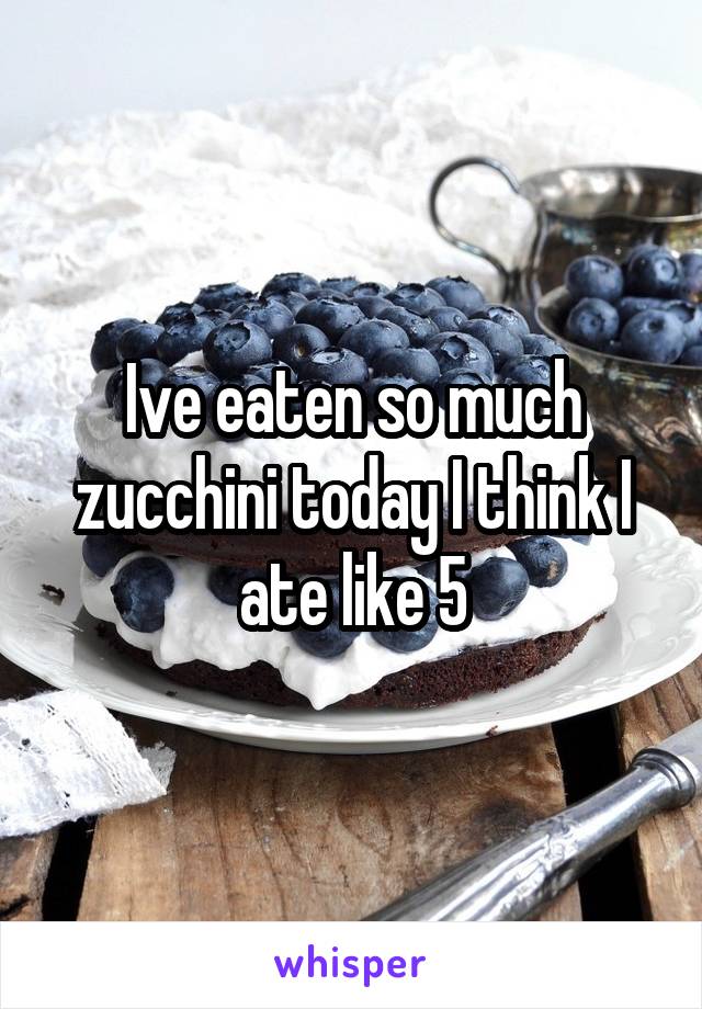 Ive eaten so much zucchini today I think I ate like 5