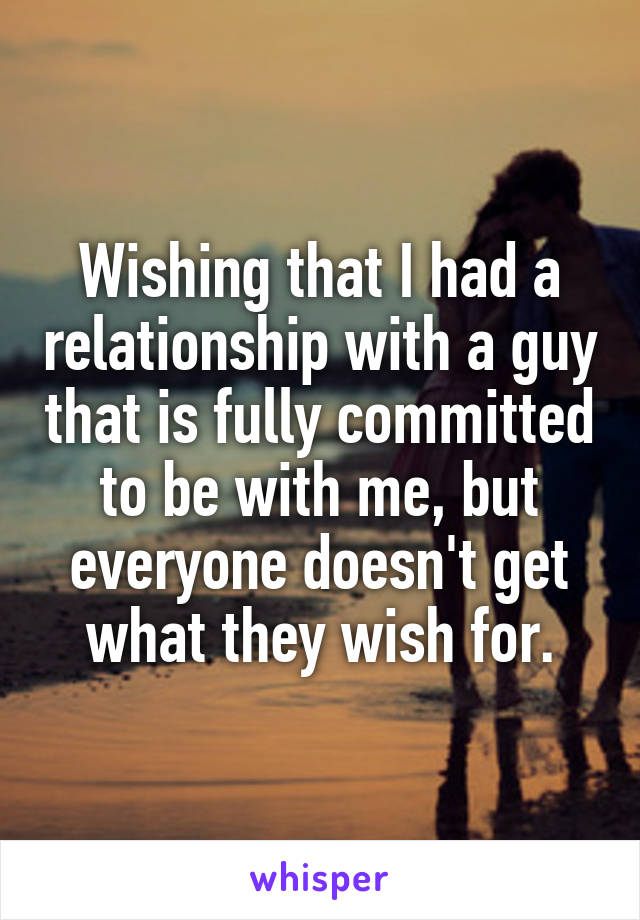 Wishing that I had a relationship with a guy that is fully committed to be with me, but everyone doesn't get what they wish for.