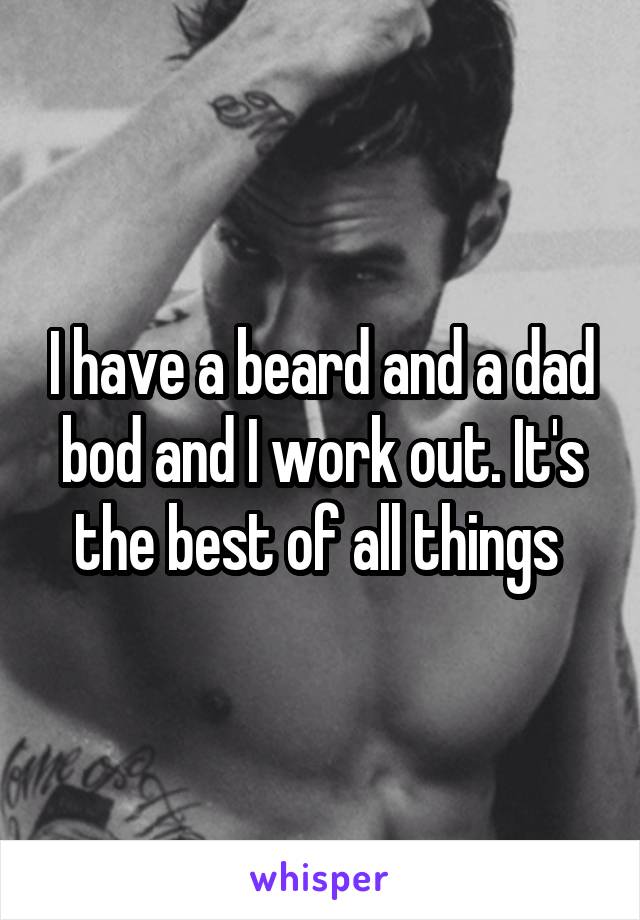 I have a beard and a dad bod and I work out. It's the best of all things 