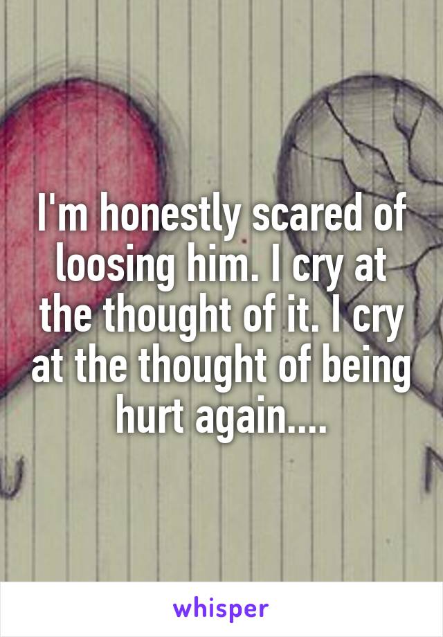 I'm honestly scared of loosing him. I cry at the thought of it. I cry at the thought of being hurt again....