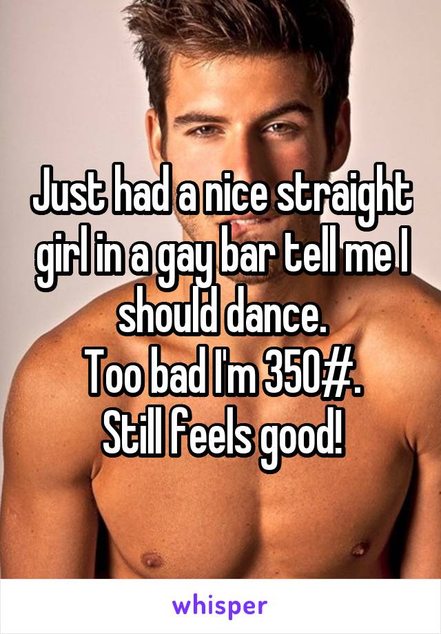 Just had a nice straight girl in a gay bar tell me I should dance.
Too bad I'm 350#.
Still feels good!