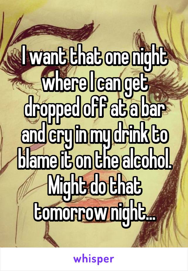 I want that one night where I can get dropped off at a bar and cry in my drink to blame it on the alcohol. Might do that tomorrow night...