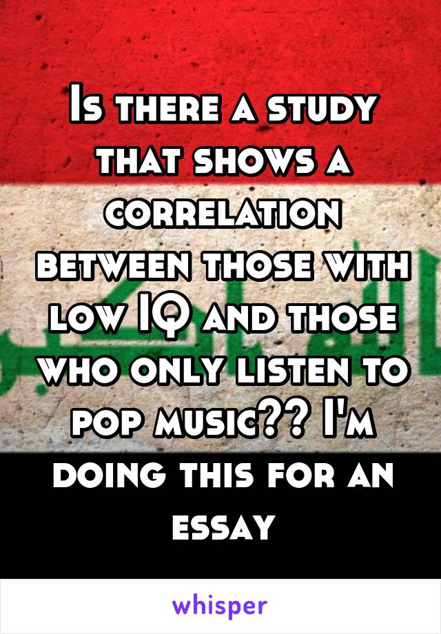 Is there a study that shows a correlation between those with low IQ and those who only listen to pop music?? I'm doing this for an essay