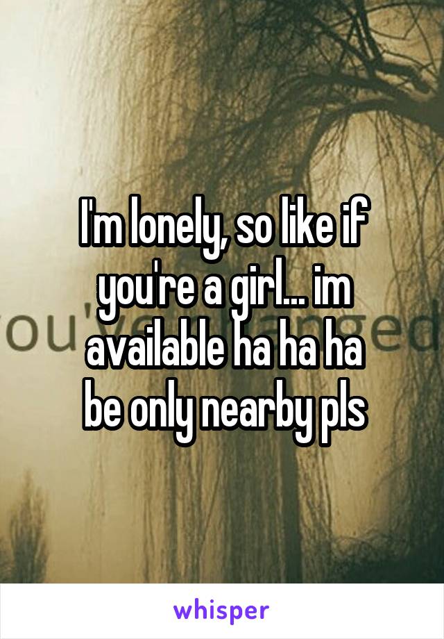 I'm lonely, so like if you're a girl... im available ha ha ha
be only nearby pls