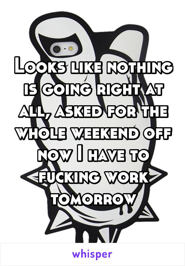 Looks like nothing is going right at all, asked for the whole weekend off now I have to fucking work tomorrow