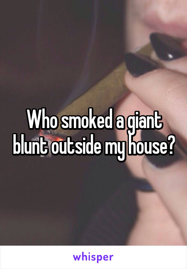 Who smoked a giant blunt outside my house?