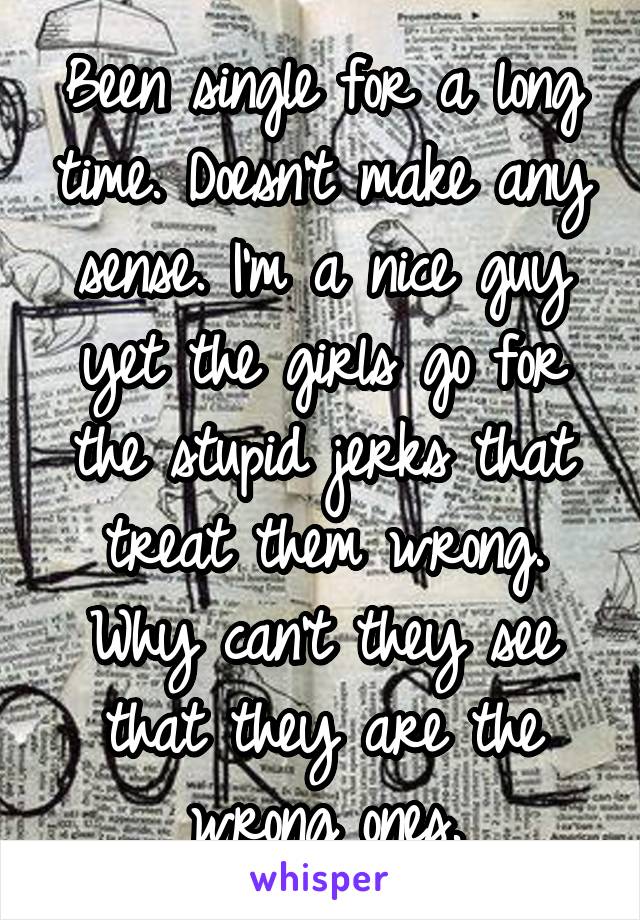 Been single for a long time. Doesn't make any sense. I'm a nice guy yet the girls go for the stupid jerks that treat them wrong. Why can't they see that they are the wrong ones.