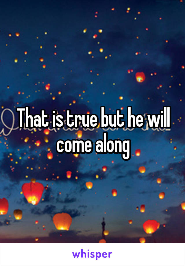 That is true but he will come along