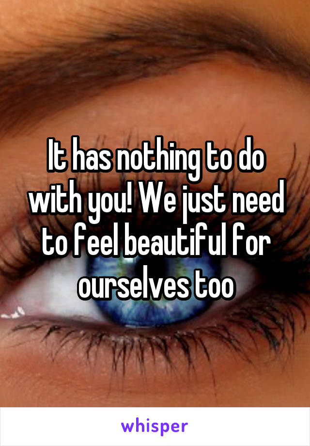 It has nothing to do with you! We just need to feel beautiful for ourselves too